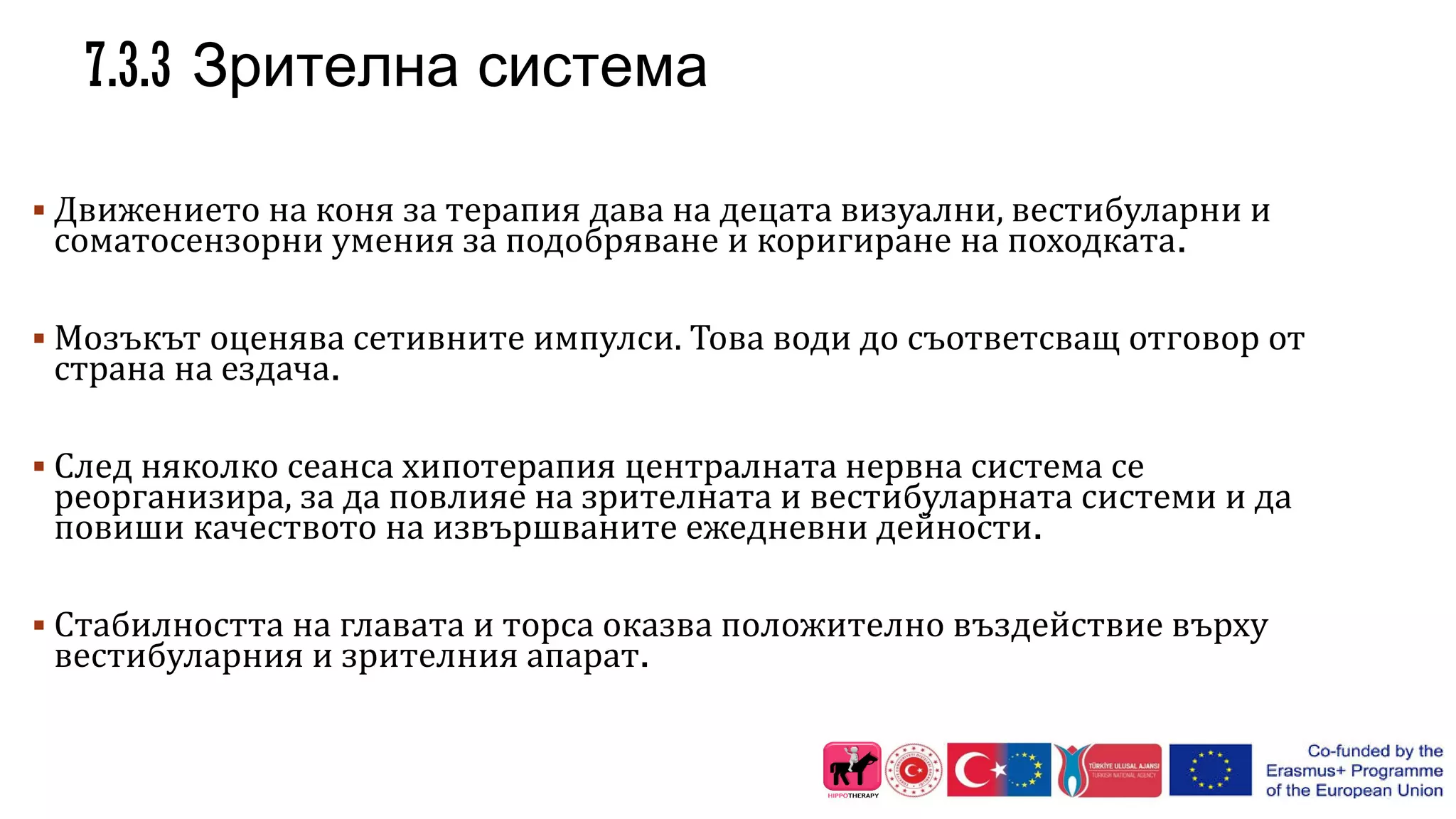 7.3.3 Зрителна система
 Движението на коня за терапия дава на децата визуални, вестибуларни и
соматосензорни умения за подобряване и коригиране на походката.
 Мозъкът оценява сетивните импулси. Това води до съответсващ отговор от
страна на ездача.
 След няколко сеанса хипотерапия централната нервна система се
реорганизира, за да повлияе на зрителната и вестибуларната системи и да
повиши качеството на извършваните ежедневни дейности.
 Стабилността на главата и торса оказва положително въздействие върху
вестибуларния и зрителния апарат.
 