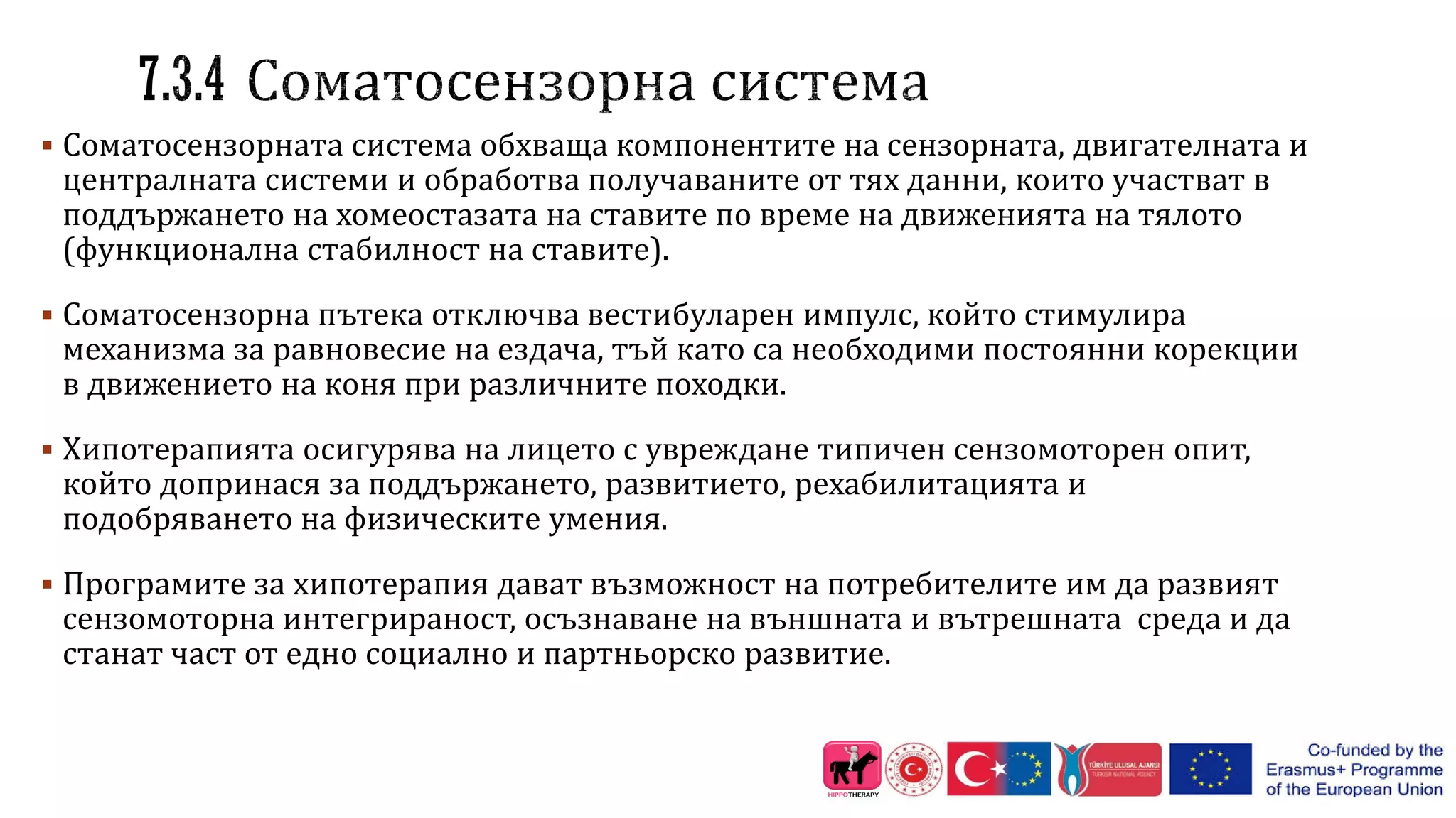  Соматосензорната система обхваща компонентите на сензорната, двигателната и
централната системи и обработва получаваните от тях данни, които участват в
поддържането на хомеостазата на ставите по време на движенията на тялото
(функционална стабилност на ставите).
 Соматосензорна пътека отключва вестибуларен импулс, който стимулира
механизма за равновесие на ездача, тъй като са необходими постоянни корекции
в движението на коня при различните походки.
 Хипотерапията осигурява на лицето с увреждане типичен сензомоторен опит,
който допринася за поддържането, развитието, рехабилитацията и
подобряването на физическите умения.
 Програмите за хипотерапия дават възможност на потребителите им да развият
сензомоторна интегрираност, осъзнаване на външната и вътрешната среда и да
станат част от едно социално и партньорско развитие.
 