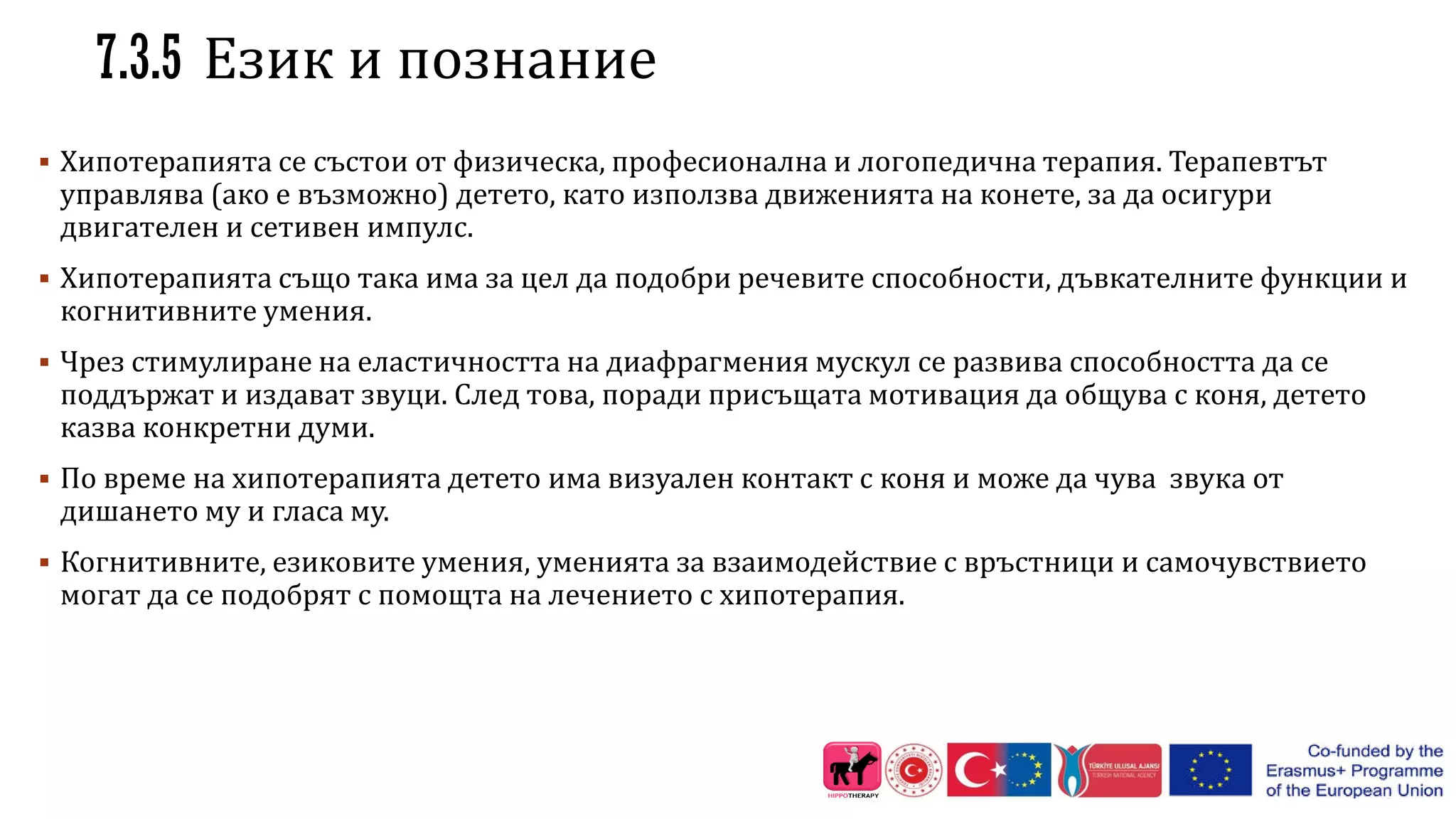 7.3.5 Език и познание
 Хипотерапията се състои от физическа, професионална и логопедична терапия. Терапевтът
управлява (ако е възможно) детето, като използва движенията на конете, за да осигури
двигателен и сетивен импулс.
 Хипотерапията също така има за цел да подобри речевите способности, дъвкателните функции и
когнитивните умения.
 Чрез стимулиране на еластичността на диафрагмения мускул се развива способността да се
поддържат и издават звуци. След това, поради присъщата мотивация да общува с коня, детето
казва конкретни думи.
 По време на хипотерапията детето има визуален контакт с коня и може да чува звука от
дишането му и гласа му.
 Когнитивните, езиковите умения, уменията за взаимодействие с връстници и самочувствието
могат да се подобрят с помощта на лечението с хипотерапия.
 