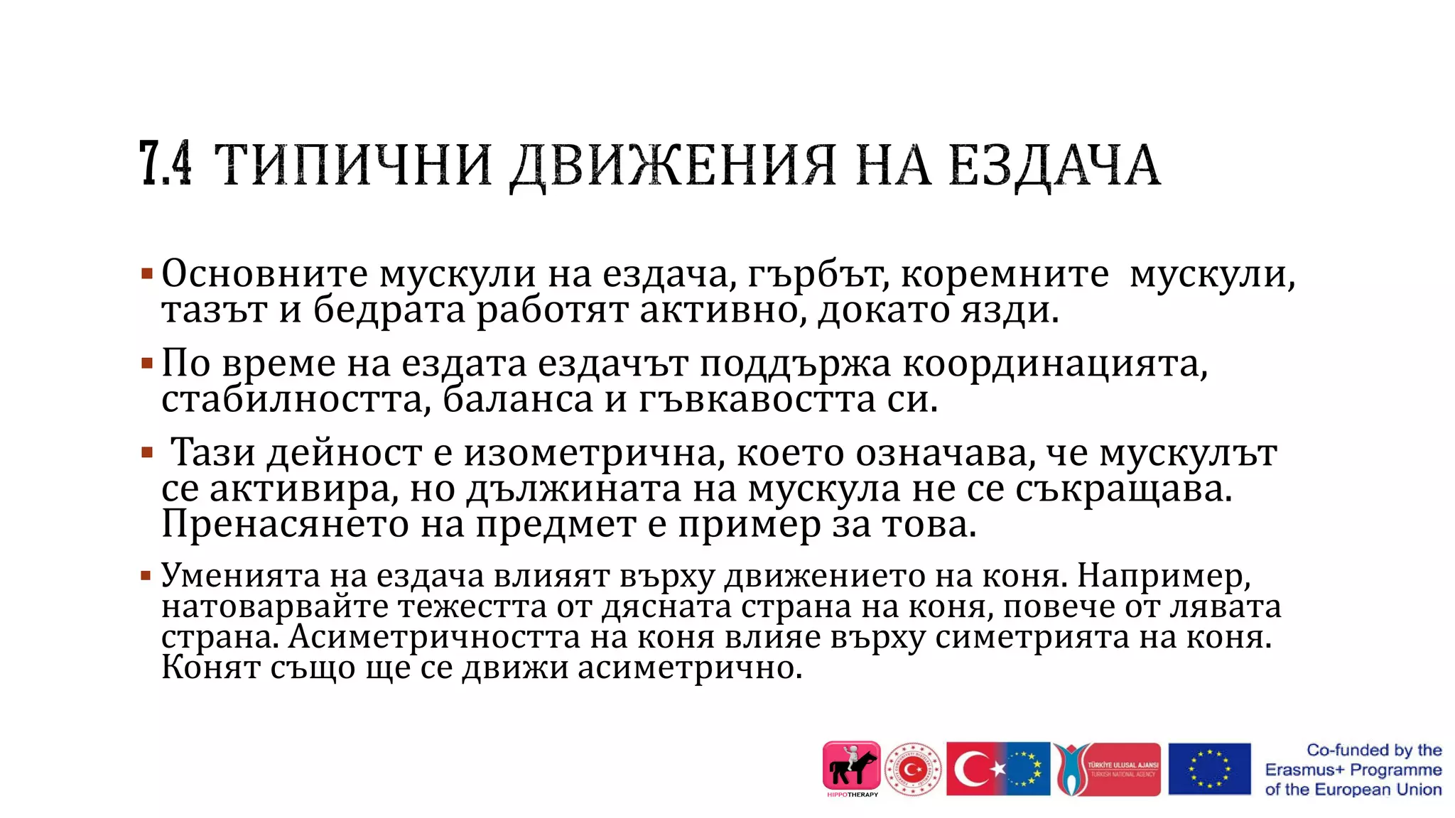 Основните мускули на ездача, гърбът, коремните мускули,
тазът и бедрата работят активно, докато язди.
По време на ездата ездачът поддържа координацията,
стабилността, баланса и гъвкавостта си.
 Тази дейност е изометрична, което означава, че мускулът
се активира, но дължината на мускула не се съкращава.
Пренасянето на предмет е пример за това.
 Уменията на ездача влияят върху движението на коня. Например,
натоварвайте тежестта от дясната страна на коня, повече от лявата
страна. Асиметричността на коня влияе върху симетрията на коня.
Конят също ще се движи асиметрично.
 