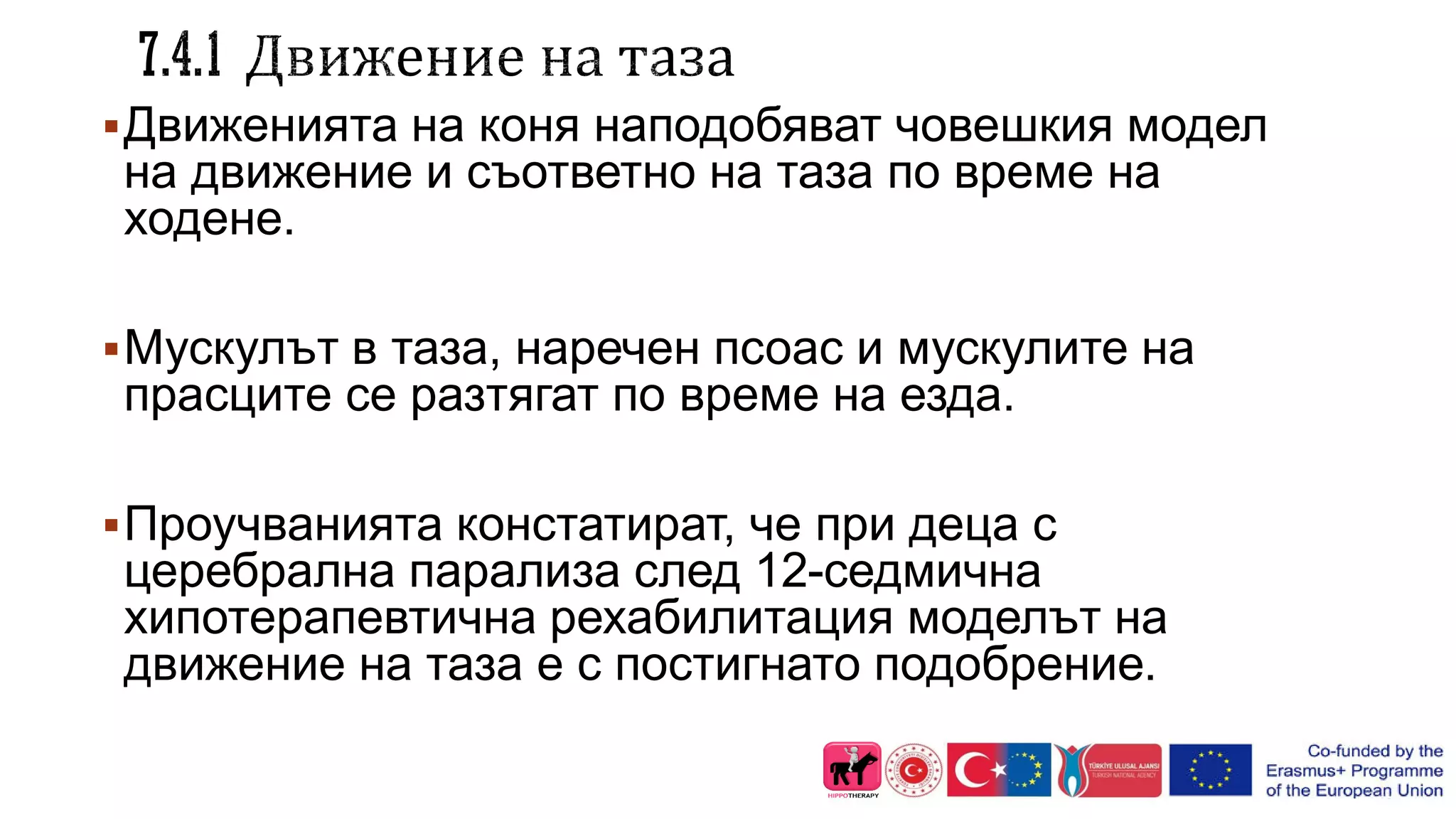 Движенията на коня наподобяват човешкия модел
на движение и съответно на таза по време на
ходене.
Мускулът в таза, наречен псоас и мускулите на
прасците се разтягат по време на езда.
Проучванията констатират, че при деца с
церебрална парализа след 12-седмична
хипотерапевтична рехабилитация моделът на
движение на таза е с постигнато подобрение.
 