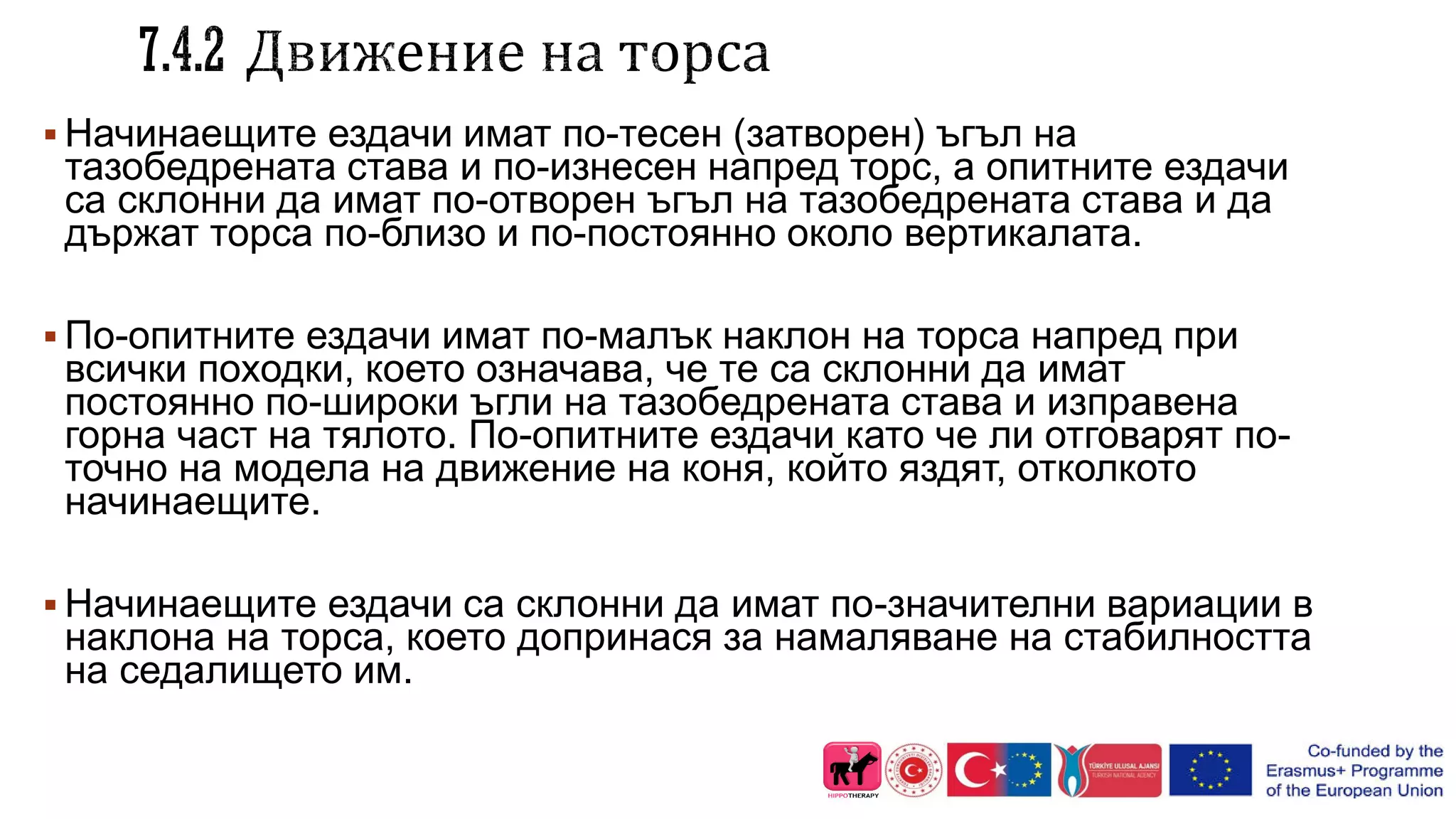  Начинаещите ездачи имат по-тесен (затворен) ъгъл на
тазобедрената става и по-изнесен напред торс, а опитните ездачи
са склонни да имат по-отворен ъгъл на тазобедрената става и да
държат торса по-близо и по-постоянно около вертикалата.
 По-опитните ездачи имат по-малък наклон на торса напред при
всички походки, което означава, че те са склонни да имат
постоянно по-широки ъгли на тазобедрената става и изправена
горна част на тялото. По-опитните ездачи като че ли отговарят по-
точно на модела на движение на коня, който яздят, отколкото
начинаещите.
 Начинаещите ездачи са склонни да имат по-значителни вариации в
наклона на торса, което допринася за намаляване на стабилността
на седалището им.
 