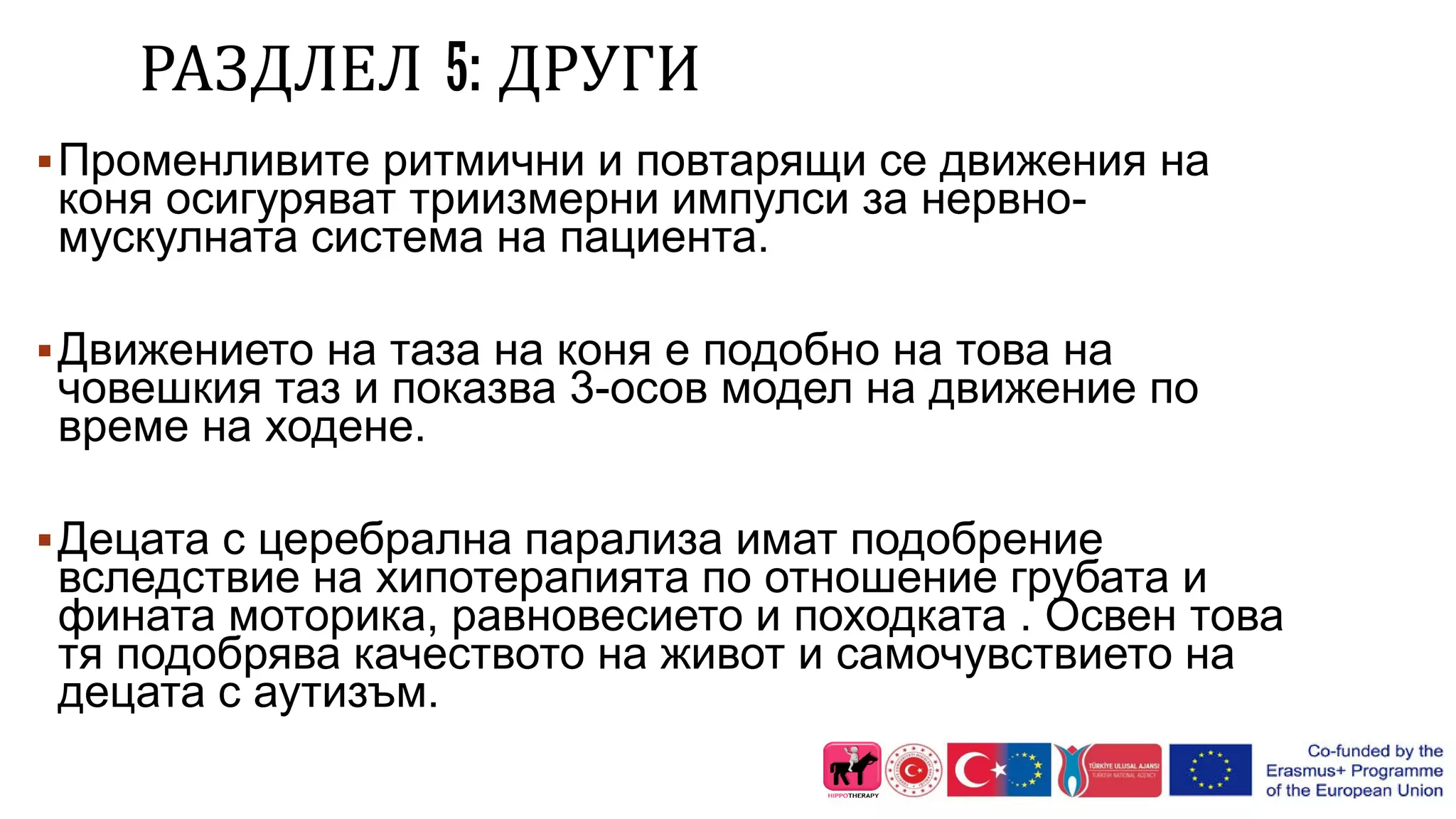 РАЗДЛЕЛ 5: ДРУГИ
Променливите ритмични и повтарящи се движения на
коня осигуряват триизмерни импулси за нервно-
мускулната система на пациента.
Движението на таза на коня е подобно на това на
човешкия таз и показва 3-осов модел на движение по
време на ходене.
Децата с церебрална парализа имат подобрение
вследствие на хипотерапията по отношение грубата и
фината моторика, равновесието и походката . Освен това
тя подобрява качеството на живот и самочувствието на
децата с аутизъм.
 