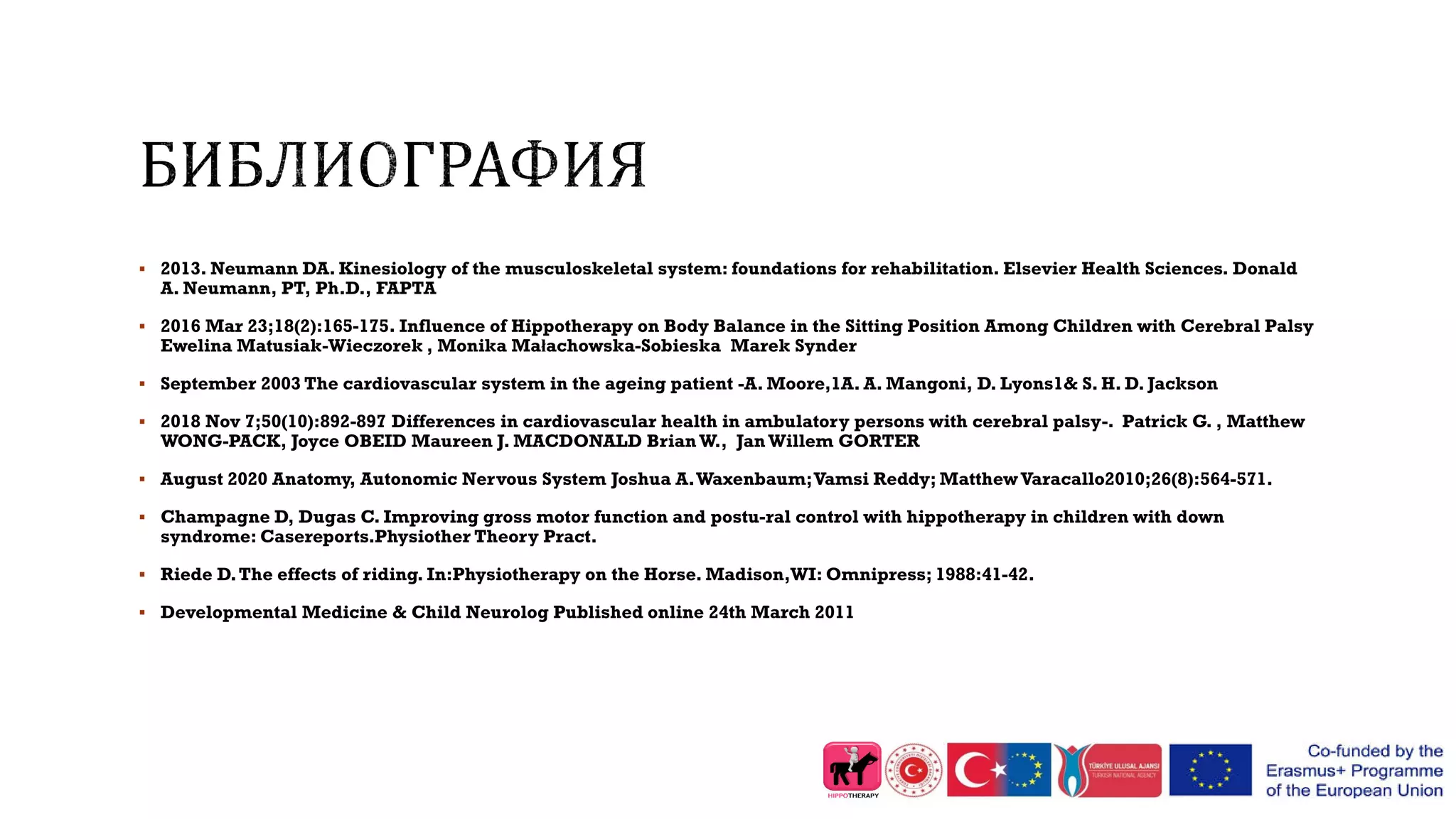  2013. Neumann DA. Kinesiology of the musculoskeletal system: foundations for rehabilitation. Elsevier Health Sciences. Donald
A. Neumann, PT, Ph.D., FAPTA
 2016 Mar 23;18(2):165-175. Influence of Hippotherapy on Body Balance in the Sitting Position Among Children with Cerebral Palsy
Ewelina Matusiak-Wieczorek , Monika Małachowska-Sobieska Marek Synder
 September 2003 The cardiovascular system in the ageing patient -A. Moore,1A. A. Mangoni, D. Lyons1& S. H. D. Jackson
 2018 Nov 7;50(10):892-897 Differences in cardiovascular health in ambulatory persons with cerebral palsy-. Patrick G. , Matthew
WONG-PACK, Joyce OBEID Maureen J. MACDONALD Brian W., Jan Willem GORTER
 August 2020 Anatomy, Autonomic Nervous System Joshua A.Waxenbaum;Vamsi Reddy; MatthewVaracallo2010;26(8):564-571.
 Champagne D, Dugas C. Improving gross motor function and postu-ral control with hippotherapy in children with down
syndrome: Casereports.Physiother Theory Pract.
 Riede D.The effects of riding. In:Physiotherapy on the Horse. Madison,WI: Omnipress; 1988:41-42.
 Developmental Medicine & Child Neurolog Published online 24th March 2011
 