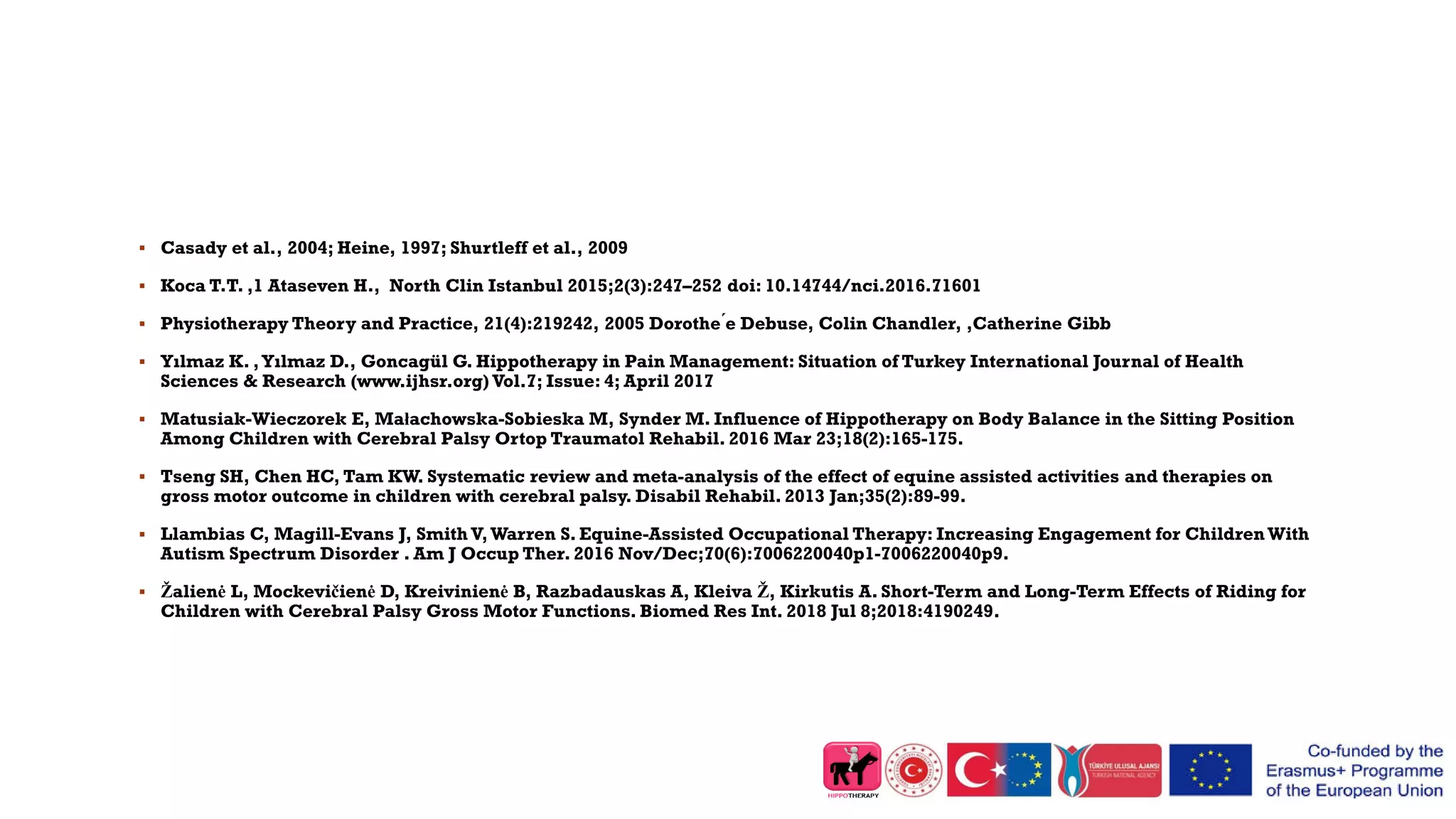  Casady et al., 2004; Heine, 1997; Shurtleff et al., 2009
 Koca T.T. ,1 Ataseven H., North Clin Istanbul 2015;2(3):247–252 doi: 10.14744/nci.2016.71601
 Physiotherapy Theory and Practice, 21(4):219242, 2005 Dorothe ́e Debuse, Colin Chandler, ,Catherine Gibb
 Yılmaz K. ,Yılmaz D., Goncagül G. Hippotherapy in Pain Management: Situation of Turkey International Journal of Health
Sciences & Research (www.ijhsr.org) Vol.7; Issue: 4; April 2017
 Matusiak-Wieczorek E, Małachowska-Sobieska M, Synder M. Influence of Hippotherapy on Body Balance in the Sitting Position
Among Children with Cerebral Palsy Ortop Traumatol Rehabil. 2016 Mar 23;18(2):165-175.
 Tseng SH, Chen HC, Tam KW. Systematic review and meta-analysis of the effect of equine assisted activities and therapies on
gross motor outcome in children with cerebral palsy. Disabil Rehabil. 2013 Jan;35(2):89-99.
 Llambias C, Magill-Evans J, Smith V,Warren S. Equine-Assisted Occupational Therapy: Increasing Engagement for Children With
Autism Spectrum Disorder . Am J Occup Ther. 2016 Nov/Dec;70(6):7006220040p1-7006220040p9.
 Žalienė L, Mockevičienė D, Kreivinienė B, Razbadauskas A, Kleiva Ž, Kirkutis A. Short-Term and Long-Term Effects of Riding for
Children with Cerebral Palsy Gross Motor Functions. Biomed Res Int. 2018 Jul 8;2018:4190249.
 