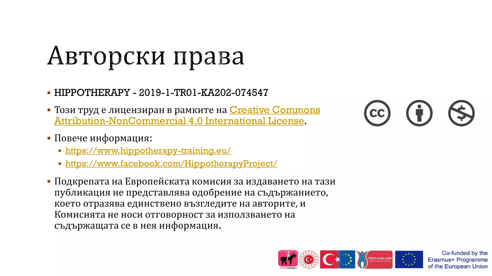  HIPPOTHERAPY - 2019-1-TR01-KA202-074547
 Този труд е лицензиран в рамките на Creative Commons
Attribution-NonCommercial 4.0 International License.
 Повече информация:
 https://www.hippotherapy-training.eu/
 https://www.facebook.com/HippotherapyProject/
 Подкрепата на Европейската комисия за издаването на тази
публикация не представлява одобрение на съдържанието,
което отразява единствено възгледите на авторите, и
Комисията не носи отговорност за използването на
съдържащата се в нея информация.
 