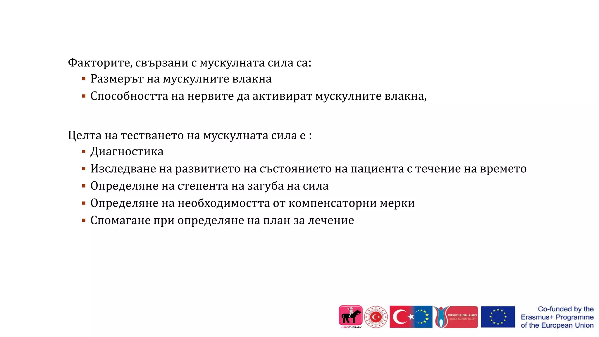 Факторите, свързани с мускулната сила са:
 Размерът на мускулните влакна
 Способността на нервите да активират мускулните влакна,
Целта на тестването на мускулната сила е :
 Диагностика
 Изследване на развитието на състоянието на пациента с течение на времето
 Определяне на степента на загуба на сила
 Определяне на необходимостта от компенсаторни мерки
 Спомагане при определяне на план за лечение
 