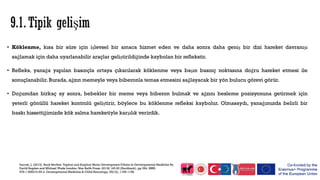 • Köklenme, kısa bir süre için işlevsel bir amaca hizmet eden ve daha sonra daha geniş bir dizi hareket davranışı
sağlamak için daha uyarlanabilir araçlar geliştirildiğinde kaybolan bir reflekstir.
• Refleks, yanağa yapılan basınçla ortaya çıkarılarak köklenme veya başın basınç noktasına doğru hareket etmesi ile
sonuçlanabilir. Burada, ağzın memeyle veya biberonla temas etmesini sağlayacak bir yön bulucu görevi görür.
• Doğumdan birkaç ay sonra, bebekler bir meme veya biberon bulmak ve ağzını besleme pozisyonuna getirmek için
yeterli gönüllü hareket kontrolü geliştirir, böylece bu köklenme refleksi kaybolur. Olmasaydı, yanağımızda belirli bir
baskı hissettiğimizde kök salma hareketiyle karşılık verirdik.
Darrah, J. (2013). Book RevIew: TypIcal and AtypIcal Motor Development ClInIcs In Developmental MedIcIne By
DavId Sugden and MIchael Wade London: Mac KeIth Press, 2013£ 145.00 (Hardback), pp 384. ISBN:
978‐1‐908316‐55‐4. Developmental MedIcIne & ChIld Neurology, 55(12), 1158-1158.
 