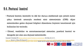 • Postural kontrol, kontrollü ve dik bir duruşu sürdürmek için yeterli motor
çıkışı üretmek amacıyla merkezi sinir sistemimizin (CNS) diğer
sistemlerden gelen duyusal bilgileri düzenleme biçimini tanımlamak için
kullanılan bir terimdir.
• Görsel, vestibüler ve somatosensoriyel sistemler, postüral kontrol ve
dengede yer alan ana duyusal sistemlerdir.
Ivanenko Y, Gurfinkel VS. Human postural control. Frontiers in neuroscience. 2018 Mar 20;12:171.
Jump up↑ Alcock L, O’Brien TD,Vanicek N. Association between somatosensory, visual and vestibular contributions to postural control,
reactive balance capacity and healthy ageing in older women. Health care for women international. 2018 Dec 2;39(12):1366-80.
 