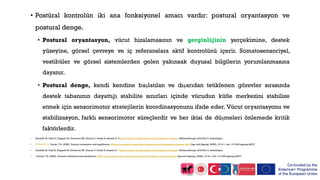 • Postüral kontrolün iki ana fonksiyonel amacı vardır: postural oryantasyon ve
postural denge.
• Postural oryantasyon, vücut hizalamasının ve gerginliğinin yerçekimine, destek
yüzeyine, görsel çevreye ve iç referanslara aktif kontrolünü içerir. Somatosensoriyel,
vestibüler ve görsel sistemlerden gelen yakınsak duyusal bilgilerin yorumlanmasına
dayanır.
• Postural denge, kendi kendine başlatılan ve dışarıdan tetiklenen görevler sırasında
destek tabanının dayattığı stabilite sınırları içinde vücudun kütle merkezini stabilize
etmek için sensorimotor stratejilerin koordinasyonunu ifade eder. Vücut oryantasyonu ve
stabilizasyon, farklı sensorimotor süreçlerdir ve her ikisi de düşmeleri önlemede kritik
faktörlerdir.
• Gandolfi M, Valè N, Filippetti M, Dimitrova EK, Geroin C, Picelli A, Smania N. Postural Control in Individuals with Parkinson’s Disease. InPhysiotherapy 2018 Nov 5. IntechOpen.
• ↑ Jump up to:4.0 4.1 Horak, F.B. (2006). Postural orientation and equilibrium: What do we need to know About neural control of balance to prevent falls? Age and Ageing, 35(S2), ii7-ii11. doi: 10.1093/ageing/afl077
• Gandolfi M, Valè N, Filippetti M, Dimitrova EK, Geroin C, Picelli A, Smania N. Postural Control in Individuals with Parkinson’s Disease. InPhysiotherapy 2018 Nov 5. IntechOpen.
• ↑ Horak, F.B. (2006). Postural orientation and equilibrium: What do we need to know About neural control of balance to prevent falls? Age and Ageing, 35(S2), ii7-ii11. doi: 10.1093/ageing/afl077
 