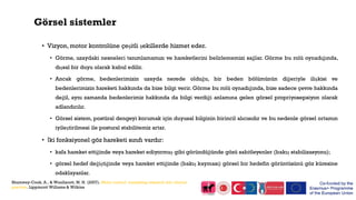 Görsel sistemler
• Vizyon, motor kontrolüne çeşitli şekillerde hizmet eder.
• Görme, uzaydaki nesneleri tanımlamamızı ve hareketlerini belirlememizi sağlar. Görme bu rolü oynadığında,
dışsal bir duyu olarak kabul edilir.
• Ancak görme, bedenlerimizin uzayda nerede olduğu, bir beden bölümünün diğeriyle ilişkisi ve
bedenlerimizin hareketi hakkında da bize bilgi verir. Görme bu rolü oynadığında, bize sadece çevre hakkında
değil, aynı zamanda bedenlerimiz hakkında da bilgi verdiği anlamına gelen görsel propriyosepsiyon olarak
adlandırılır.
• Görsel sistem, postüral dengeyi korumak için duyusal bilginin birincil alıcısıdır ve bu nedenle görsel ortamın
iyileştirilmesi ile postural stabilitemiz artar.
• İki fonksiyonel göz hareketi sınıfı vardır:
• kafa hareket ettiğinde veya hareket ediyormuş gibi göründüğünde gözü sabitleyenler (bakış stabilizasyonu);
• görsel hedef değiştiğinde veya hareket ettiğinde (bakış kayması) görsel bir hedefin görüntüsünü göz küresine
odaklayanlar.
Shumway-Cook, A., & Woollacott, M. H. (2007). Motor control: translating research into clinical
practice. Lippincott Williams & Wilkins
 