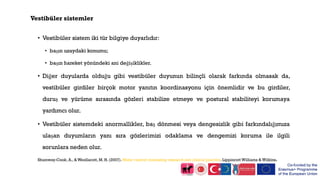 Vestibüler sistemler
• Vestibüler sistem iki tür bilgiye duyarlıdır:
• başın uzaydaki konumu;
• başın hareket yönündeki ani değişiklikler.
• Diğer duyularda olduğu gibi vestibüler duyunun bilinçli olarak farkında olmasak da,
vestibüler girdiler birçok motor yanıtın koordinasyonu için önemlidir ve bu girdiler,
duruş ve yürüme sırasında gözleri stabilize etmeye ve postural stabiliteyi korumaya
yardımcı olur.
• Vestibüler sistemdeki anormallikler, baş dönmesi veya dengesizlik gibi farkındalığımıza
ulaşan duyumların yanı sıra gözlerimizi odaklama ve dengemizi koruma ile ilgili
sorunlara neden olur.
Shumway-Cook, A., & Woollacott, M. H. (2007). Motor control: translating research into clinical practice. Lippincott Williams & Wilkins.
 