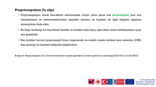Propriosepsiyon (İç algı)
• Propriosepsiyon, kendi kas-iskelet sistemimizde ortaya çıkan genel kas gerginliğinin yanı sıra
vücudumuzun ve ekstremitelerimizin uzaydaki konumu ve hareketi ile ilgili bilgileri algılama
yeteneğimizi ifade eder.
• Bu bilgi, herhangi bir koordineli hareket ve hareket veya duruş gibi diğer motor fonksiyonların çoğu
için gereklidir.
• Kas iğcikleri birincil proprioseptif duyu organlarıdır ve sürekli olarak merkezi sinir sistemini (CNS)
kas uzunluğu ve hareketi hakkında bilgilendirir.
Kröger S. Proprioception 2.0: novel functions for muscle spindles. Current opinion in neurology. 2018 Oct 1;31(5):592-8.
 