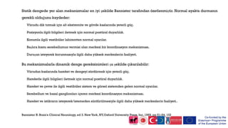 Statik dengede yer alan mekanizmalar en iyi şekilde Bannister tarafından özetlenmiştir. Normal ayakta durmanın
gerekli olduğunu kaydeder:
Vücudu dik tutmak için alt ekstremite ve gövde kaslarında yeterli güç.
Pozisyonla ilgili bilgileri iletmek için normal postüral duyarlılık.
Konumla ilgili vestibüler labirentten normal uyarılar.
Başlıca kısmı serebellumun vermisi olan merkezi bir koordinasyon mekanizması.
Duruşun isteyerek korunmasıyla ilgili daha yüksek merkezlerin faaliyeti.
Bu mekanizmalarla dinamik denge gereksinimleri şu şekilde çıkarılabilir:
Vücudun kaslarında hareket ve dengeyi sürdürmek için yeterli güç.
Hareketle ilgili bilgileri iletmek için normal postüral duyarlılık.
Hareket ve çevre ile ilgili vestibüler sistem ve görsel sistemden gelen normal uyarılar.
Serebellum ve bazal ganglionları içeren merkezi koordinasyon mekanizması.
Hareket ve istikrarın isteyerek/istemeden sürdürülmesiyle ilgili daha yüksek merkezlerin faaliyeti..
Bannister R: Brain's Clinical Neurology, ed 3. New York, NY,Oxford University Press, Inc, 1969, pp 51-54, 102
 