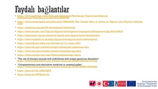 Faydalı bağlantılar
• https://www.routledge.com/Child-and-Adolescent-Psychology-Typical-and-Atypical-
Development/Tetzchner/p/book/9781138823396
• https://www.researchgate.net/publication/286825096_The_Central_Role_of_Action_in_Typical_and_Atypical_Develop
ment
• https://pathways.org/growth-development/milestones
• https://www.amazon.com/Typical-Atypical-Development-Conception-Adolescence/dp/0631234675
• https://abilitypath.org/ap-resources/typical-and-atypical-motor-development
• https://www.mackeith.co.uk/shop/typical-and-atypical-motor-development
• https://onlinelibrary.wiley.com/doi/full/10.1111/tops.12347
• https://www.cdc.gov/ncbddd/actearly/milestones/milestones-html
• https://www.cdc.gov/ncbddd/actearly/milestones-app.html
• https://www.youtube.com/user/PathwaysAwareness/videos
• "The use of therapy animals with individuals with autism spectrum disorders":
https://www.sciencedirect.com/science/article/pii/B9780123814531100133
• "Complementary and alternative medicine in cerebral palsy":
https://www.sciencedirect.com/science/article/pii/B9780750688109000289
• https://youtu.be/Ex_pBfbOQZA
• https://youtu.be/FLFI6mbe-8c
 