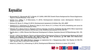 • Kuczmarski, R. J., Kuczmarski, M. F., & Roche, A. F. (2002). 2000 CDC Growth Charts: Background for Clinical Application.
Topics in Clinical Nutrition, 17(2), 15-26.
• Gerber, R. J., Wilks, T., & Erdie-Lalena, C. (2010). Developmental milestones: motor development. Pediatrics in
Review, 31(7), 267-277
• Bellman, M., Byrne, O., & Sege, R. (2013). Developmental assessment of children. Bmj, 346, e8687
• Sheldrick, R. C., Schlichting, L. E., Berger, B., Clyne, A., Ni, P., Perrin, E. C., & Vivier, P. M. (2019). Establishing new norms for
developmental milestones.Pediatrics,144(6).
• Valentini, N. C., Pereira, K. R. G., Chiquetti, E. M. D. S., Formiga, C. K. M. R., & Linhares, M. B. M. (2019). Motor trajectories
of preterm and full‐term infants in the first year of life. Pediatrics International, 61(10), 967-977.
• Rendle-short, J. (1962). Normal And Abnormal Development In Babies. Australian Journal Of Physiotherapy, 8(3), 103-
107.
• Darrah, J. (2013). Book Review: Typical and Atypical Motor Development Clinics in Developmental Medicine By David
Sugden and Michael Wade London: Mac Keith Press, 2013£ 145.00 (Hardback), pp 384. ISBN: 978‐1‐908316‐55‐4.
Developmental Medicine & Child Neurology, 55(12), 1158-1158.
• Thelen E, Fisher DM (1982) Newborn stepping: an explanation for a ‘disappearing reflex’. Dev Psychol 18: 760–775.
http://dx.doi. org/10.1037/0012-1649.18.5.760
• Scharf, R. J., Scharf, G. J., & Stroustrup, A. (2016). Developmental Milestones. Pediatrics in review, 37(1), 25-37.
 