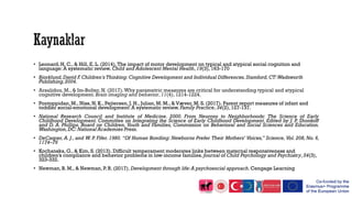 • Leonard, H. C., & Hill, E. L. (2014).The impact of motor development on typical and atypical social cognition and
language: A systematic review. Child and Adolescent Mental Health, 19(3), 163-170
• Bjorklund,David F.Children's Thinking: Cognitive Development and Individual Differences.Stamford,CT:Wadsworth
Publishing,2004.
• Arsalidou, M., & Im-Bolter, N. (2017).Why parametric measures are critical for understanding typical and atypical
cognitive development. Brain imaging and behavior,11(4), 1214-1224.
• Pontoppidan, M., Niss, N. K., Pejtersen, J. H., Julian, M. M., & Væver, M. S. (2017). Parent report measures of infant and
toddler social-emotional development: A systematic review. Family Practice, 34(2), 127-137.
• National Research Council and Institute of Medicine. 2000. From Neurons to Neighborhoods: The Science of Early
Childhood Development. Committee on Integrating the Science of Early Childhood Development. Edited by J. P. Shonkoff
and D. A. Phillips. Board on Children, Youth and Families, Commission on Behavioral and Social Sciences and Education.
Washington,DC: National Academies Press.
• DeCasper, A. J., and W. P. Fifer. 1980. “Of Human Bonding: Newborns Prefer Their Mothers’ Voices,” Science, Vol. 208, No. 6,
1174–76
• Kochanska,G., & Kim, S. (2013). Difficult temperament moderates links between maternal responsiveness and
children’s compliance and behavior problems in low‐income families. Journal of Child Psychology and Psychiatry,54(3),
323-332.
• Newman, B. M., & Newman, P. R. (2017). Development through life:A psychosocial approach.Cengage Learning
 