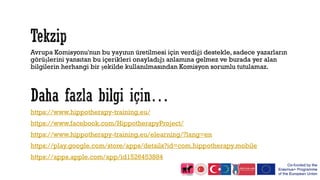 Avrupa Komisyonu'nun bu yayının üretilmesi için verdiği destekle, sadece yazarların
görüşlerini yansıtan bu içerikleri onayladığı anlamına gelmez ve burada yer alan
bilgilerin herhangi bir şekilde kullanılmasından Komisyon sorumlu tutulamaz.
https://www.hippotherapy-training.eu/
https://www.facebook.com/HippotherapyProject/
https://www.hippotherapy-training.eu/elearning/?lang=en
https://play.google.com/store/apps/details?id=com.hippotherapy.mobile
https://apps.apple.com/app/id1526453884
 