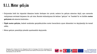 9.1.1. Motor gelişim
• Doğumdan belli bir olgunluk düzeyine kadar ilerleyen bir çocuk, sadece bu gelişim sürecine değil, aynı zamanda
varlığımızın evrimsel doğasına da ışık tutar. Burada kullandığımız iki kelime "gelişim" ve "hareket"tir ve birlikte motor
gelişimin tek sürecini belirtirler..
• Tipik motor gelişim, bebek tarafından gerçekleştirilen motor becerilerin uyum dönemleri ve değişkenliği ile temsil
edilir.
• Motor gelişim, yeterliliğe yönelik uyarlanabilir değişimdir.
Valentini, N. C., Pereira, K. R. G., Chiquetti, E. M. D. S., Formiga, C. K. M. R., & Linhares, M. B.
M. (2019). Motor trajectories of preterm and full‐term infants in the first year of life. Pediatrics
International, 61(10), 967-977.
 