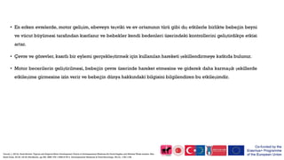 • En erken evrelerde, motor gelişim, ebeveyn teşviki ve ev ortamının türü gibi dış etkilerle birlikte bebeğin beyni
ve vücut büyümesi tarafından kısıtlanır ve bebekler kendi bedenleri üzerindeki kontrollerini geliştirdikçe etkisi
artar.
• Çevre ve görevler, kasıtlı bir eylemi gerçekleştirmek için kullanılan hareketi şekillendirmeye katkıda bulunur.
• Motor becerilerin geliştirilmesi, bebeğin çevre üzerinde hareket etmesine ve giderek daha karmaşık şekillerde
etkileşime girmesine izin verir ve bebeğin dünya hakkındaki bilgisini bilgilendiren bu etkileşimdir.
Darrah, J. (2013). Book Review: Typical and Atypical Motor Development Clinics in Developmental Medicine By David Sugden and Michael Wade London: Mac
Keith Press, 2013£ 145.00 (Hardback), pp 384. iSBN: 978‐1‐908316‐55‐4. Developmental Medicine & Child Neurology, 55(12), 1158-1158.
 