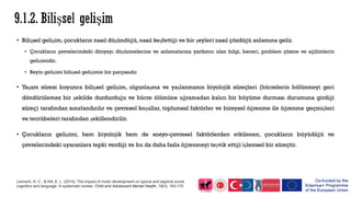 • Bilişsel gelişim, çocukların nasıl düşündüğü, nasıl keşfettiği ve bir şeyleri nasıl çözdüğü anlamına gelir.
• Çocukların çevrelerindeki dünyayı düşünmelerine ve anlamalarına yardımcı olan bilgi, beceri, problem çözme ve eğilimlerin
gelişimidir.
• Beyin gelişimi bilişsel gelişimin bir parçasıdır
• Yaşam süresi boyunca bilişsel gelişim, olgunlaşma ve yaşlanmanın biyolojik süreçleri (hücrelerin bölünmeyi geri
döndürülemez bir şekilde durdurduğu ve hücre ölümüne uğramadan kalıcı bir büyüme durması durumuna girdiği
süreç) tarafından sınırlandırılır ve çevresel koşullar, toplumsal faktörler ve bireysel öğrenme ile öğrenme geçmişleri
ve tecrübeleri tarafından şekillendirilir.
• Çocukların gelişimi, hem biyolojik hem de sosyo-çevresel faktörlerden etkilenen, çocukların büyüdüğü ve
çevrelerindeki uyaranlara tepki verdiği ve bu da daha fazla öğrenmeyi teşvik ettiği işlemsel bir süreçtir.
Leonard, H. C., & Hill, E. L. (2014). The impact of motor development on typical and atypical social
cognition and language: A systematic review. Child and Adolescent Mental Health, 19(3), 163-170
 