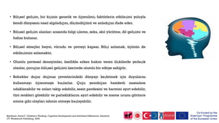 • Bilişsel gelişim, bir kişinin genetik ve öğrenilmiş faktörlerin etkileşimi yoluyla
kendi dünyasını nasıl algıladığını,düşündüğünü ve anladığını ifade eder.
• Bilişsel gelişim alanları arasında bilgi işleme, zeka, akıl yürütme, dil gelişimi ve
hafıza bulunur.
• Bilişsel süreçler beyni, vücudu ve çevreyi kapsar. Bilişi anlamak, üçünün de
etkileşimini anlamaktır.
• Olumlu çevresel deneyimler, özellikle erken bakım veren ilişkilerde yerleşik
olanlar, çocuğun bilişsel gelişimi üzerinde olumlu bir etkiye sahiptir.
• Bebekler doğar doğmaz çevrelerindeki dünyayı keşfetmek için duyularını
kullanmayı öğrenmeye başlarlar. Çoğu yenidoğan hareketli nesnelere
odaklanabilir ve onları takip edebilir, sesin perdesini ve hacmini ayırt edebilir,
tüm renkleri görebilir ve parlaklıklarını ayırt edebilir ve meme ucunu görünce
emme gibi olayları tahmin etmeye başlayabilir.
Bjorklund, David F. Children's Thinking: Cognitive Development and Individual Differences. Stamford,
CT: Wadsworth Publishing, 2004.
 