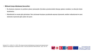 • Bilişsel (veya düşünme) beceriler:
• Bu düşünme, öğrenme ve problem çözme yeteneğidir. Çocuklar çevrelerindeki dünyayı gözleri, kulakları ve elleriyle böyle
keşfederler.
• Bebeklerde bu merak gibi görünüyor. Yeni yürümeye başlayan çocuklarda saymayı öğrenmek, renkleri adlandırmak ve yeni
kelimeler öğrenmek gibi şeyleri de içerir.
Leonard, H. C., & Hill, E. L. (2014). The impact of motor development on typical and atypical social
cognition and language: A systematic review. Child and Adolescent Mental Health, 19(3), 163-170.
 