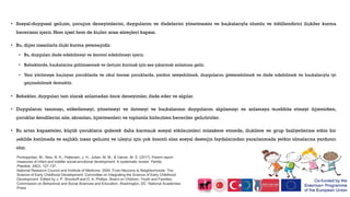 • Sosyal-duygusal gelişim, çocuğun deneyimlerini, duygularını ve ifadelerini yönetmesini ve başkalarıyla olumlu ve ödüllendirici ilişkiler kurma
becerisini içerir. Hem içsel hem de kişiler arası süreçleri kapsar.
• Bu, diğer insanlarla ilişki kurma yeteneğidir.
• Bu, duyguları ifade edebilmeyi ve kontrol edebilmeyi içerir.
• Bebeklerde, başkalarına gülümsemek ve iletişim kurmak için ses çıkarmak anlamına gelir.
• Yeni yürümeye başlayan çocuklarda ve okul öncesi çocuklarda, yardım isteyebilmek, duygularını gösterebilmek ve ifade edebilmek ve başkalarıyla iyi
geçinebilmek demektir.
• Bebekler, duyguları tam olarak anlamadan önce deneyimler, ifade eder ve algılar.
• Duygularını tanımayı, etiketlemeyi, yönetmeyi ve iletmeyi ve başkalarının duygularını algılamayı ve anlamaya teşebbüs etmeyi öğrenirken,
çocuklar kendilerini aile, akranları, öğretmenleri ve toplumla birleştiren beceriler geliştirirler.
• Bu artan kapasiteler, küçük çocukların giderek daha karmaşık sosyal etkileşimleri müzakere etmede, ilişkilere ve grup faaliyetlerine etkin bir
şekilde katılmada ve sağlıklı insan gelişimi ve işleyişi için çok önemli olan sosyal desteğin faydalarından yararlanmada yetkin olmalarına yardımcı
olur.
Pontoppidan, M., Niss, N. K., Pejtersen, J. H., Julian, M. M., & Væver, M. S. (2017). Parent report
measures of infant and toddler social-emotional development: A systematic review. Family
Practice, 34(2), 127-137.
National Research Council and Institute of Medicine. 2000. From Neurons to Neighborhoods: The
Science of Early Childhood Development. Committee on Integrating the Science of Early Childhood
Development. Edited by J. P. Shonkoff and D. A. Phillips. Board on Children, Youth and Families,
Commission on Behavioral and Social Sciences and Education. Washington, DC: National Academies
Press.
 