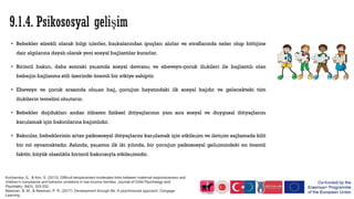 • Bebekler sürekli olarak bilgi işlerler, başkalarından ipuçları alırlar ve etraflarında neler olup bittiğine
dair algılarına dayalı olarak yeni sosyal bağlantılar kurarlar.
• Birincil bakıcı, daha sonraki yaşamda sosyal davranış ve ebeveyn-çocuk ilişkileri ile bağlantılı olan
bebeğin bağlanma stili üzerinde önemli bir etkiye sahiptir.
• Ebeveyn ve çocuk arasında oluşan bağ, çocuğun hayatındaki ilk sosyal bağdır ve gelecekteki tüm
ilişkilerin temelini oluşturur.
• Bebekler doğdukları andan itibaren fiziksel ihtiyaçlarının yanı sıra sosyal ve duygusal ihtiyaçlarını
karşılamak için bakıcılarına bağımlıdır.
• Bakıcılar, bebeklerinin artan psikososyal ihtiyaçlarını karşılamak için etkileşim ve iletişim sağlamada kilit
bir rol oynamaktadır. Aslında, yaşamın ilk iki yılında, bir çocuğun psikososyal gelişimindeki en önemli
faktör, büyük olasılıkla birincil bakıcısıyla etkileşimidir.
Kochanska, G., & Kim, S. (2013). Difficult temperament moderates links between maternal responsiveness and
children’s compliance and behavior problems in low‐income families. Journal of Child Psychology and
Psychiatry, 54(3), 323-332.
Newman, B. M., & Newman, P. R. (2017). Development through life: A psychosocial approach. Cengage
Learning.
 