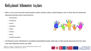 • Kaba ve ince motor beceriler, kendi kendine yardım, problem çözme, sosyal/duygusal, alıcı ve ifade edici dil alanlarında
gelişimsel kilometre taşları oluşturulmuştur:
• kafa kontrolü,
• yuvarlanma,
• oturma,
• emekleme,
• ayakta,
• yürüme,
• koşma,
• merdiven tırmanma.
• Bu kilometre taşları, bebeklerde ve çocuklarda öngörülebilir kursları takip eder ve daha sonraki gelişimsel beceriler, daha
önce elde edilenlerin üzerine inşa edilir.
Gerber, R. J., Wilks, T., & Erdie-Lalena, C. (2010). Developmental milestones: motor
development. Pediatrics in Review, 31(7), 267-277.
 