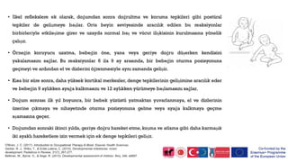 • İlkel reflekslere ek olarak, doğumdan sonra doğrultma ve koruma tepkileri gibi postüral
tepkiler de gelişmeye başlar. Orta beyin seviyesinde aracılık edilen bu reaksiyonlar
birbirleriyle etkileşime girer ve uzayda normal baş ve vücut ilişkisinin kurulmasına yönelik
çalışır.
• Örneğin koruyucu uzatma, bebeğin öne, yana veya geriye doğru düşerken kendisini
yakalamasını sağlar. Bu reaksiyonlar 6 ila 9 ay arasında, bir bebeğin oturma pozisyonuna
geçmeyi ve ardından el ve dizlerini öğrenmesiyle aynı zamanda gelişir.
• Kısa bir süre sonra, daha yüksek kortikal merkezler, denge tepkilerinin gelişimine aracılık eder
ve bebeğin 9 aylıkken ayağa kalkmasını ve 12 aylıkken yürümeye başlamasını sağlar.
• Doğum sonrası ilk yıl boyunca, bir bebek yüzüstü yatmaktan yuvarlanmaya, el ve dizlerinin
üzerine çıkmaya ve nihayetinde oturma pozisyonuna gelme veya ayağa kalkmaya geçme
aşamasına geçer.
• Doğumdan sonraki ikinci yılda, geriye doğru hareket etme, koşma ve atlama gibi daha karmaşık
iki ayaklı hareketlere izin vermek için ek denge tepkileri gelişir.
O'Brien, J. C. (2017). Introduction to Occupational Therapy-E-Book. Elsevier Health Sciences.
Gerber, R. J., Wilks, T., & Erdie-Lalena, C. (2010). Developmental milestones: motor
development. Pediatrics in Review, 31(7), 267-277.
Bellman, M., Byrne, O., & Sege, R. (2013). Developmental assessment of children. Bmj, 346, e8687.
 