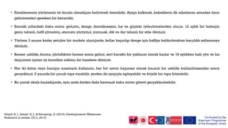 • Emeklemenin yürümenin ön koşulu olmadığını belirtmek önemlidir. Ayağa kalkmak, bebeklerin ilk adımlarını atmadan önce
geliştirmeleri gereken bir beceridir.
• Sonraki yıllardaki kaba motor gelişimi, denge, koordinasyon, hız ve güçteki iyileştirmelerden oluşur. 12 aylık bir bebeğin
geniş tabanlı, hafif çömelmiş, staccato yürüyüşü, yumuşak, dik ve dar tabanlı bir stile dönüşür.
• Yürüme 3 yaşına kadar yetişkin bir modele ulaştığında, kollar kaçırılıp denge için hafifçe kaldırılmaktan karşılıklı sallanmaya
dönüşür.
• Benzer şekilde, koşma, yürüdükten hemen sonra gelişir, sert bacaklı bir yaklaşım olarak başlar ve 18 aylıkken hızlı yön ve hız
değişimini içeren iyi koordine edilmiş bir harekete dönüşür.
• Her iki kolun veya bacağın eşzamanlı kullanımı, her bir uzvun bağımsız olarak başarılı bir şekilde kullanılmasından sonra
gerçekleşir. 2 yaşında bir çocuk topa vurabilir, yerden iki ayağıyla zıplayabilir ve büyük bir topu fırlatabilir.
• Bir çocuk okula başladığında, aynı anda birden fazla karmaşık kaba motor görevi gerçekleştirebilir.
 