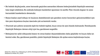 • Bir bebek doğduğunda, anne karnında geçirilen zamandan itibaren bebeğimizdeki fizyolojik esnemeyi
hala tespit edebiliriz. Bu noktada bebeğin hareketleri spontane ve zariftir.Tüm vücudu kapsar ve anne
karnındaki hareketlerin devamıdır.
• Boyun kasları zayıf olduğu ve başlarını desteklemek için gereken motor becerileri geliştirmedikleri için
tüm yeni doğanların başları üzerinde çok az kontrolü vardır.
• Oturmak için çekme sırasında tipik bir bebek tepkisi, başın omuz ile aynı hizada kalmasıdır.Yenidoğanda
fizyolojik fleksiyon devam ettiği için baş gecikmesi negatiftir.
• Bebeğiniz bir aylık olduğunda boyun ve omuz kasları doğumdakinden daha güçlüdür ve başını daha iyi
kontrol eder. Baş gecikmesi pozitiftir, çünkü fizyolojik fleksiyon ilk aydan sonra kaybolmaya başlar.
Scharf, R. J., Scharf, G. J., & Stroustrup, A. (2016). Developmental Milestones.
Pediatrics in review, 37(1), 25-37
 