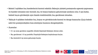 • Bebek 3 aylıkken baş hareketlerini kontrol edebilir. Bebeğin yüzüstü pozisyonda egzersiz yapmasına
ve hareket etmesine izin vermek, baş ve boyun kaslarını geliştirmeye yardımcı olur. 3 aya kadar,
bebek başını gövdesiyle aynı hizada tutabilmelidir, baş gecikmesi olmadan.
• Yaklaşık 4 aylıkken bebekler baş, boyun ve gövdelerinde kontrol ve denge kazanırlar. Çoğu bebek
sabit bir pozisyondayken kısa süreliğine başlarını dengeleyebilir.
• Aşamalar:
• 0-1 ay arası gecikme negatiftir. Çünkü fizyolojik fleksiyon devam eder.
• Baş gecikmesi 1-2 ay pozitiftir. Fizyolojik fleksiyon kaybolmaya başlar.
• Baş kontrolü 2 ay sonra gelişmeye başlar.
Scharf, R. J., Scharf, G. J., & Stroustrup, A. (2016). Developmental Milestones. Pediatrics in review,
37(1), 25-37
 