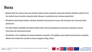 • Bebek sabit bir oturma duruşunu kontrol edene kadar nesnelere uzanmak mümkün değildir, çünkü bu tür
bir aktivite başın omuzlar arasında sabit olmasını ve gövdenin sert olmasını gerektirir.
• Dördüncü ayda boyun kasları, bebeğin destekle oturmasına ve başını dik tutmasına izin verecek kadar
gelişmiştir.
• 6-8 aylık bebek desteksiz oturabilir. Bebek sabit oturma pozisyonunu kazanarak nesnelere ulaşma
becerisini de kazanmaya başlar.
• Genellikle 4 ila 5 aylıkken bir bebek destekle oturabilir. 7-8 aylıkken çoğu bebek kendi başına oturabilir.
Elbette her bebek tam olarak bu zaman çizgisini takip etmez.
Gerber, R. J., Wilks, T., & Erdie-Lalena, C. (2010). Developmental milestones: motor development. Pediatrics in
Review, 31(7), 267-277.
 