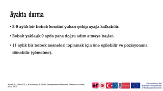 • 8-9 aylık bir bebek kendini yukarı çekip ayağa kalkabilir.
• Bebek yaklaşık 9 ayda yana doğru adım atmaya başlar.
• 11 aylık bir bebek nesneleri toplamak için öne eğilebilir ve pozisyonuna
dönebilir (çömelme).
Scharf, R. J., Scharf, G. J., & Stroustrup, A. (2016). Developmental Milestones. Pediatrics in review,
37(1), 25-37
 