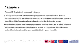 • Yaklaşık 12-15 ayda bebek bağımsız yürüyüş yapar.
• İkinci yaşlarının sonundaki bebekler hızlı yürüyebilir, duraksayarak koşabilir, oturma ve
yürümenin birçok ilginç varyasyonunu oluşturabilir ve fırlatma ve tekmelemenin ilkel örneklerini
gerçekleştirebilir.Tüm bu başarılar,genel postüral kontrolün ilerlemesini yansıtır.
• Fırlatma ve tekmeleme, genel bir denge pozisyonunu korurken gerekli itici ve vurucu kuvvetleri
oluşturmak için pozisyon değişikliğini içerir. Bu nedenle, ilk yılın ötesinde postüral kontrolün
gelişimi, hareket stabilitesini korurken bir dizi değişiklik yapma yeteneğidir.
Scharf, R. J., Scharf, G. J., & Stroustrup, A. (2016). Developmental Milestones. Pediatrics in review,
37(1), 25-37
 