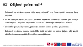 • Gelişimsel bir gecikme, sadece "daha yavaş gelişmek" veya "biraz geride" olmaktan daha
fazlasıdır.
• Bu, bir çocuğun belirli bir yaşta beklenen becerileri kazanmada sürekli geri kaldığı
anlamına gelir. Gelişimsel bir gecikme sadece bir alanda veya birkaç alanda olabilir.
• Küresel bir gelişimsel gecikme, çocukların en az iki alanda gecikme yaşamasıdır.
• Gelişimsel gecikme, kalıtım, hamilelikle ilgili sorunlar ve erken doğum gibi çeşitli
faktörlerden kaynaklanabilir. Nedeni her zaman bilinmez.
 