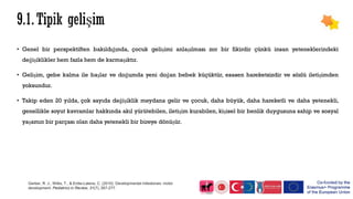 • Genel bir perspektiften bakıldığında, çocuk gelişimi anlaşılması zor bir fikirdir çünkü insan yeteneklerindeki
değişiklikler hem fazla hem de karmaşıktır.
• Gelişim, gebe kalma ile başlar ve doğumda yeni doğan bebek küçüktür, esasen hareketsizdir ve sözlü iletişimden
yoksundur.
• Takip eden 20 yılda, çok sayıda değişiklik meydana gelir ve çocuk, daha büyük, daha hareketli ve daha yetenekli,
genellikle soyut kavramlar hakkında akıl yürütebilen, iletişim kurabilen, kişisel bir benlik duygusuna sahip ve sosyal
yaşamın bir parçası olan daha yetenekli bir bireye dönüşür.
Gerber, R. J., Wilks, T., & Erdie-Lalena, C. (2010). Developmental milestones: motor
development. Pediatrics in Review, 31(7), 267-277.
 