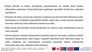 • Birçok ebeveyn ve bakıcı, çocuklarının gecikmelerinin bir şekilde kendi hataları
olduğundan endişelenir. Ancak gelişimsel gecikmeler genellikle kontrol dışı şeylerden
kaynaklanır.
• Gelişimin ilk yılları, yaşam boyu öğrenme ve gelişim için çok önemlidir. Kilometre taşları,
bebeklerde ve çocuklarda öngörülebilir kursları takip eder ve daha sonraki gelişimsel
beceriler, daha önce elde edilenlerin üzerine inşa edilir.
• Erken çocuk gelişimindeki önemli gecikmeler, bir şeylerin yanlış olabileceğine dair bir
uyarı işaretidir.
• Normal gelişimi anlamak, klinisyenlerin gecikmiş gelişimi tanımasına yardımcı olabilir.
Gelişimsel gecikmelerin erken tespiti, terapötik hizmetlere sevk edilmesini sağlar ve
erken müdahale için yönlendirilen çocukların gelişimsel dönüm noktalarında
kazanımlar elde etme olasılıkları daha yüksektir.
Zhang, D., Krieber-Tomantschger, i., Poustka, L., Roeyers, H., Sigafoos, J., Bölte, S., ... & Einspieler, C. (2019).
Identifying Atypical Development: A Role of Day-Care Workers?. Journal of autism and developmental
disorders, 49(9), 3685-3694.
 