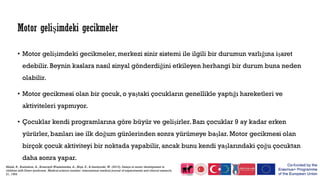 • Motor gelişimdeki gecikmeler, merkezi sinir sistemi ile ilgili bir durumun varlığına işaret
edebilir. Beynin kaslara nasıl sinyal gönderdiğini etkileyen herhangi bir durum buna neden
olabilir.
• Motor gecikmesi olan bir çocuk, o yaştaki çocukların genellikle yaptığı hareketleri ve
aktiviteleri yapmıyor.
• Çocuklar kendi programlarına göre büyür ve gelişirler. Bazı çocuklar 9 ay kadar erken
yürürler, bazıları ise ilk doğum günlerinden sonra yürümeye başlar. Motor gecikmesi olan
birçok çocuk aktiviteyi bir noktada yapabilir, ancak bunu kendi yaşlarındaki çoğu çocuktan
daha sonra yapar.
Motor gelişimdeki gecikmeler
Malak, R., Kostiukow, A., Krawczyk-Wasielewska, A., Mojs, E., & Samborski, W. (2015). Delays in motor development in
children with Down syndrome. Medical science monitor: international medical journal of experimental and clinical research,
21, 1904.
 