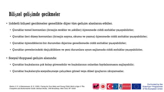 • Şiddetli bilişsel gecikmeler genellikle diğer tüm gelişim alanlarını etkiler.
• Çocuklar temel kavramları (örneğin renkler ve şekiller) öğrenmede ciddi zorluklar yaşayabilirler;
• Çocuklar ileri düzey kavramları (örneğin sayma, okuma ve yazma) öğrenmede ciddi zorluklar yaşayabilirler;
• Çocuklar öğrendiklerini bir durumdan diğerine genellemede ciddi zorluklar yaşayabilirler;
• Çocuklar çevrelerindeki değişikliklere ve yeni durumlara uyum sağlamada ciddi zorluklar yaşayabilirler.
• Sosyal/duygusal gelişim alanında:
• Çocuklar başkalarına çok kolay güvenebilir ve başkalarının onlardan faydalanmasını sağlayabilir;
• Çocuklar başkalarıyla sosyalleşmeye çalışırken görsel veya dilsel ipuçlarını okuyamazlar.
Shelov, S. P., & Hannemann, R. E. (1993). Caring for Your Baby and Young Child: Birth to Age 5. The
Complete and Authoritative Guide. Bantam Books, 1540 Broadway, New York, NY 10036
Bilişsel gelişimde gecikmeler
 