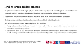 • Sosyal ve duygusal alanlardaki atipik gelişim belirtilerini tanımayı öğrenmek önemlidir, çünkü bunlar müdahalenin
çocukların sosyal ve duygusal yaşamlarını ve ruh sağlığını iyileştirmede etkili olabileceği alanlardır.
• Ebeveynlerin, çocuklarının sosyal ve duygusal gelişimi ve genel refahı üzerinde muazzam bir etkisi vardır.
• Küçük çocuklar, stresli durumlarla başa çıkma yeteneklerinde büyük farklılıklar gösterir.
• Bazı çocuklar stresli durumlarla çok iyi başa çıkıyor gibi görünüyor.
• Diğer çocuklar stresli durumlara karşı çok hassastır ve bunlara tepki verirken sorun yaşayabilirler. Bu çocukların stresle başa
çıkmak için ek desteğe ihtiyaçları olabilir.
• Bazı çocukların stresle iyi başa çıkmalarının ve diğerlerinin olmamasının nedenleri çeşitlidir. Dahil olan bazı farklı faktörler
arasında genetik, çocuğun daha önceki deneyimleri ve ebeveynlerden aldığı destek ve çocuğun büyüdüğü ortamın türü sayılabilir.
Shelov, S. P., & Hannemann, R. E. (1993). Caring for Your Baby and Young Child: Birth to Age 5. The
Complete and Authoritative Guide. Bantam Books, 1540 Broadway, New York, NY 10036
Sosyal ve duygusal gelişimde gecikmeler
 