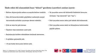 İfade edici dil alanındaki bazı “dilsel” gecikme işaretleri şunları içerir:
• Kelime dağarcığında sadece az sayıda kelime tutabilir;
• Alıcı dil becerilerindeki güçlükleri nedeniyle sosyal
durumlarda zorluklar yaşamaya devam edebilir;
• Çok az veya hiç göz teması;
• Öğelere veya nesnelere işaret yok;
• Başkalarıyla birlikte etkinliklere katılmak istememe;
• 8 aylıkken gevezelik yok;
• 18 aya kadar konuşulan kelime yok;
• İki yaşından sonra tek kelimelik ifadelerle konuşma
(örneğin,“top oynamak” için “top”);
• Dört yaşından sonra daha çok bebek dili kullanmak;
• Dört yaşından sonra istek ve ihtiyaçlarını belirtmekte
güçlük çekme.
Shelov, S. P., & Hannemann, R. E. (1993). Caring for Your Baby and Young Child: Birth to Age 5. The
Complete and Authoritative Guide. Bantam Books, 1540 Broadway, New York, NY 10036
 