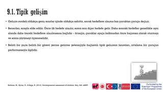 • Gelişim modeli oldukça geniş sınırlar içinde oldukça sabittir, ancak hedeflere ulaşma hızı çocuktan çocuğa değişir.
• Beceriler, sırayla elde edilir. Önce ilk hedefe ulaşılır, sonra sıra diğer hedefe gelir. Daha sonraki hedefler genellikle aynı
alanda daha önceki hedeflere ulaşılmasına bağlıdır - örneğin, çocuklar ayağa kalkmadan önce bağımsız olarak oturmayı
ve sonra yürümeyi öğrenmelidir.
• Belirli bir yaşta belirli bir görevi yerine getirme yeteneğiyle bağlantılı tipik gelişimin tanımları, ortalama bir çocuğun
performansıyla ilgilidir.
Bellman, M., Byrne, O., & Sege, R. (2013). Developmental assessment of children. Bmj, 346, e8687.
 