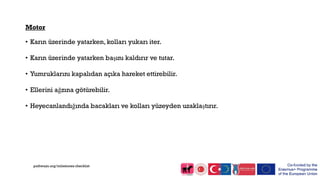 Motor
• Karın üzerinde yatarken, kolları yukarı iter.
• Karın üzerinde yatarken başını kaldırır ve tutar.
• Yumruklarını kapalıdan açıka hareket ettirebilir.
• Ellerini ağzına götürebilir.
• Heyecanlandığında bacakları ve kolları yüzeyden uzaklaştırır.
pathways.org/milestones checklist
 