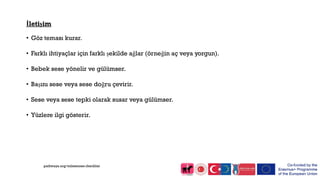 İletişim
• Göz teması kurar.
• Farklı ihtiyaçlar için farklı şekilde ağlar (örneğin aç veya yorgun).
• Bebek sese yönelir ve gülümser.
• Başını sese veya sese doğru çevirir.
• Sese veya sese tepki olarak susar veya gülümser.
• Yüzlere ilgi gösterir.
pathways.org/milestones checklist
 