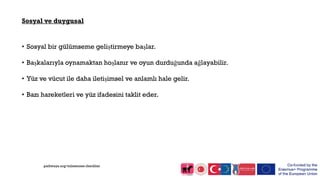 Sosyal ve duygusal
• Sosyal bir gülümseme geliştirmeye başlar.
• Başkalarıyla oynamaktan hoşlanır ve oyun durduğunda ağlayabilir.
• Yüz ve vücut ile daha iletişimsel ve anlamlı hale gelir.
• Bazı hareketleri ve yüz ifadesini taklit eder.
pathways.org/milestones checklist
 