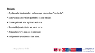 İletişim
• Agulamada ünsüz sesleri kullanmaya başlar, örn. "da,da,da".
• Duyguları ifade etmek için farklı sesler çıkarır.
• Dikkat çekmek için agulama kullanır.
• Konuşulduğunda dinler ve yanıt verir.
• Ani seslere veya seslere tepki verir.
• Ses çıkaran oyuncakları fark eder.
pathways.org/milestones checklist
 