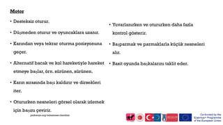 Motor
• Desteksiz oturur.
• Düşmeden oturur ve oyuncaklara uzanır.
• Karından veya tekrar oturma pozisyonuna
geçer.
• Alternatif bacak ve kol hareketiyle hareket
etmeye başlar, örn. sürünen, sürünen.
• Karın sırasında başı kaldırır ve dirsekleri
iter.
• Otururken nesneleri görsel olarak izlemek
için başını çevirir.
• Yuvarlanırken ve otururken daha fazla
kontrol gösterir.
• Başparmak ve parmaklarla küçük nesneleri
alır.
• Basit oyunda başkalarını taklit eder.
pathways.org/milestones checklist
 